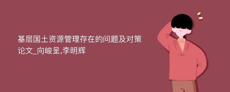 基层国土资源管理存在的问题及对策论文_向峻呈,李明辉