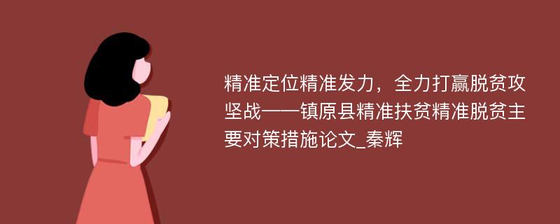 精准定位精准发力，全力打赢脱贫攻坚战——镇原县精准扶贫精准脱贫主要对策措施论文_秦辉