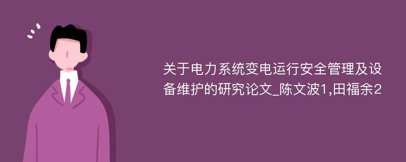 关于电力系统变电运行安全管理及设备维护的研究论文_陈文波1,田福余2