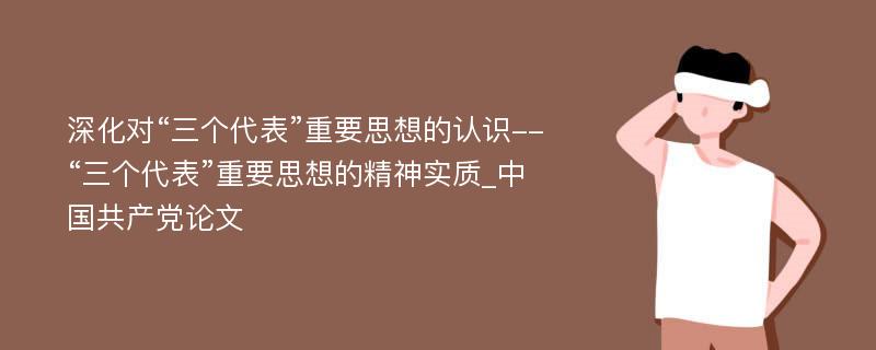 深化对“三个代表”重要思想的认识--“三个代表”重要思想的精神实质_中国共产党论文