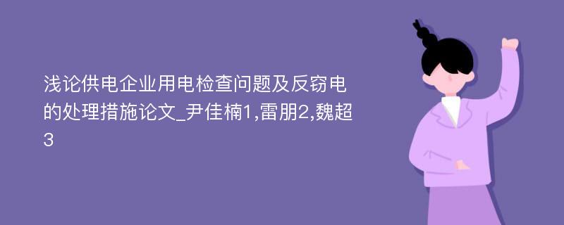 浅论供电企业用电检查问题及反窃电的处理措施论文_尹佳楠1,雷朋2,魏超3