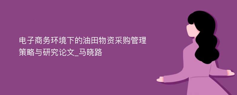 电子商务环境下的油田物资采购管理策略与研究论文_马晓路