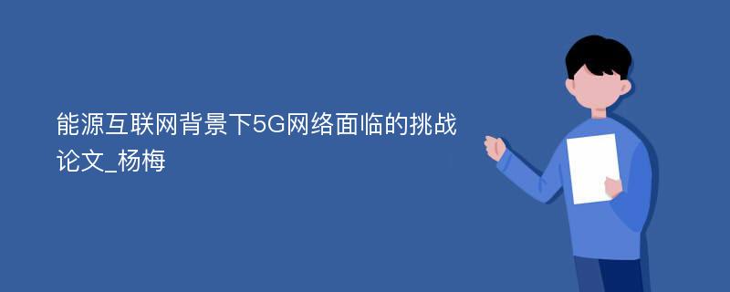 能源互联网背景下5G网络面临的挑战论文_杨梅