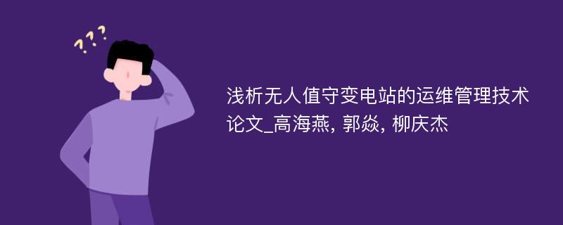 浅析无人值守变电站的运维管理技术论文_高海燕, 郭焱, 柳庆杰