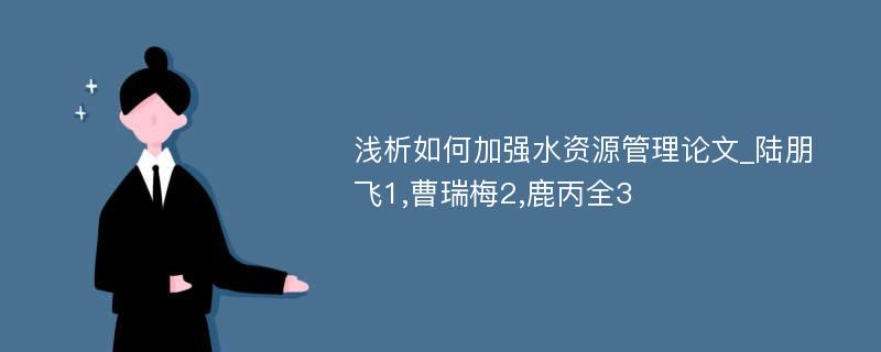 浅析如何加强水资源管理论文_陆朋飞1,曹瑞梅2,鹿丙全3