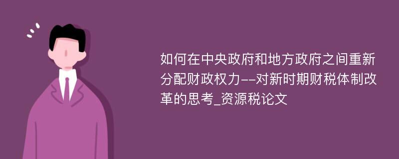 如何在中央政府和地方政府之间重新分配财政权力--对新时期财税体制改革的思考_资源税论文