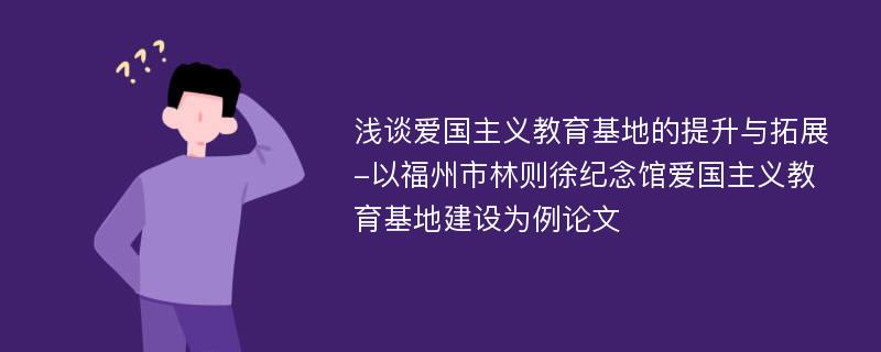 浅谈爱国主义教育基地的提升与拓展-以福州市林则徐纪念馆爱国主义教育基地建设为例论文