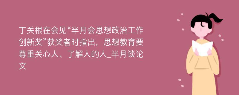 丁关根在会见“半月会思想政治工作创新奖”获奖者时指出，思想教育要尊重关心人、了解人的人_半月谈论文