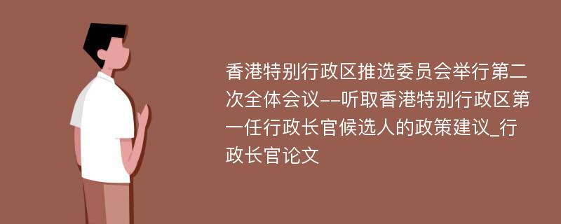 香港特别行政区推选委员会举行第二次全体会议--听取香港特别行政区第一任行政长官候选人的政策建议_行政长官论文