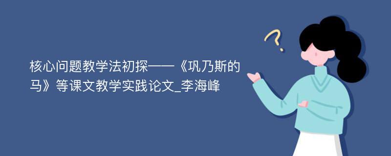 核心问题教学法初探——《巩乃斯的马》等课文教学实践论文_李海峰