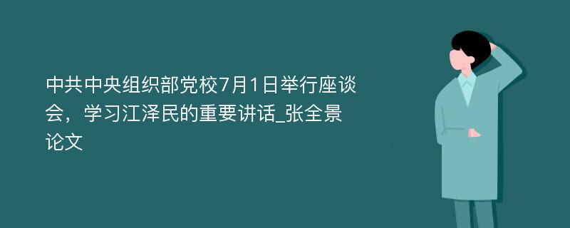 中共中央组织部党校7月1日举行座谈会，学习江泽民的重要讲话_张全景论文