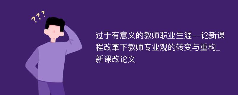 过于有意义的教师职业生涯--论新课程改革下教师专业观的转变与重构_新课改论文