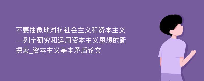 不要抽象地对抗社会主义和资本主义--列宁研究和运用资本主义思想的新探索_资本主义基本矛盾论文