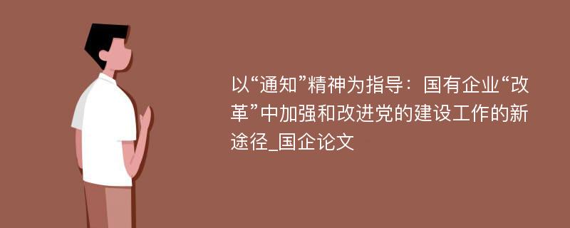 以“通知”精神为指导：国有企业“改革”中加强和改进党的建设工作的新途径_国企论文