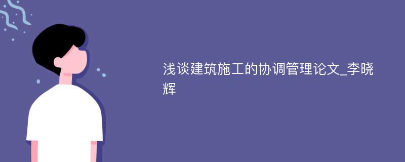 浅谈建筑施工的协调管理论文_李晓辉