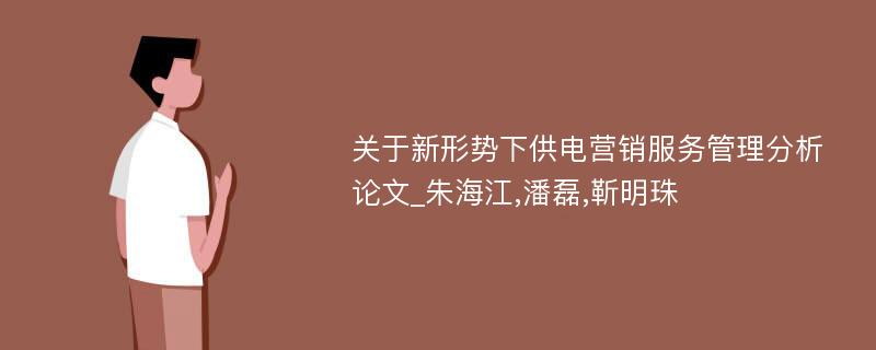 关于新形势下供电营销服务管理分析论文_朱海江,潘磊,靳明珠