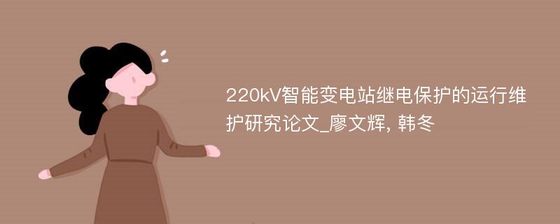 220kV智能变电站继电保护的运行维护研究论文_廖文辉, 韩冬