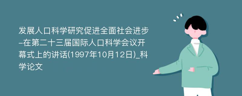 发展人口科学研究促进全面社会进步-在第二十三届国际人口科学会议开幕式上的讲话(1997年10月12日)_科学论文