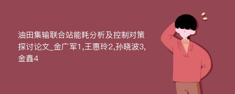 油田集输联合站能耗分析及控制对策探讨论文_金广军1,王惠玲2,孙晓波3,金鑫4