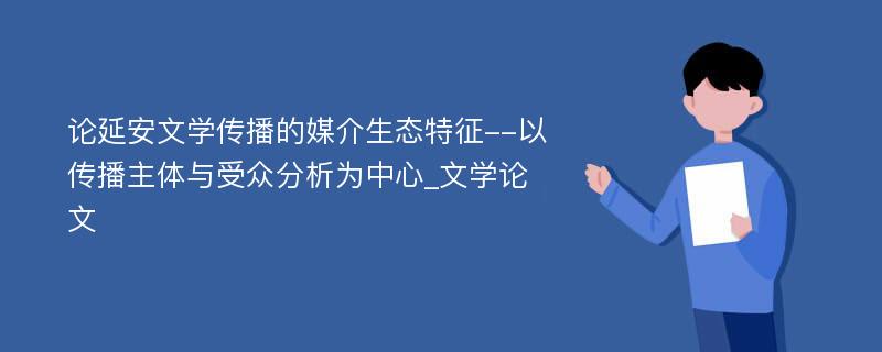 论延安文学传播的媒介生态特征--以传播主体与受众分析为中心_文学论文