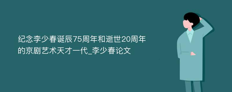 纪念李少春诞辰75周年和逝世20周年的京剧艺术天才一代_李少春论文