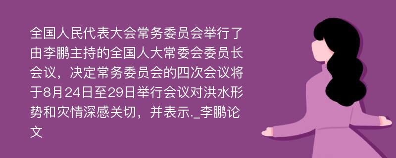 全国人民代表大会常务委员会举行了由李鹏主持的全国人大常委会委员长会议，决定常务委员会的四次会议将于8月24日至29日举行会议对洪水形势和灾情深感关切，并表示._李鹏论文