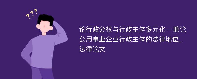 论行政分权与行政主体多元化--兼论公用事业企业行政主体的法律地位_法律论文