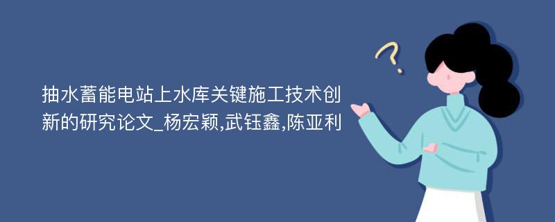 抽水蓄能电站上水库关键施工技术创新的研究论文_杨宏颖,武钰鑫,陈亚利