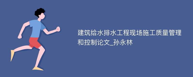 建筑给水排水工程现场施工质量管理和控制论文_孙永林