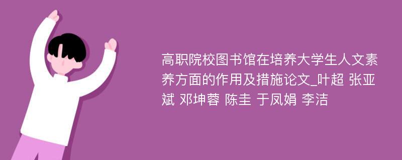 高职院校图书馆在培养大学生人文素养方面的作用及措施论文_叶超 张亚斌 邓坤蓉 陈圭 于凤娟 李洁