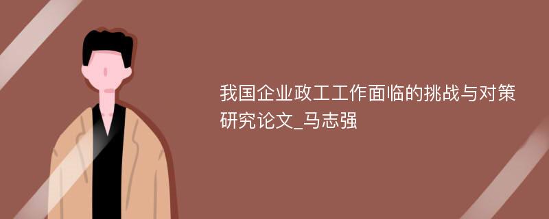 我国企业政工工作面临的挑战与对策研究论文_马志强