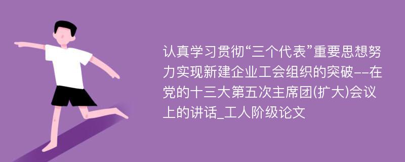 认真学习贯彻“三个代表”重要思想努力实现新建企业工会组织的突破--在党的十三大第五次主席团(扩大)会议上的讲话_工人阶级论文