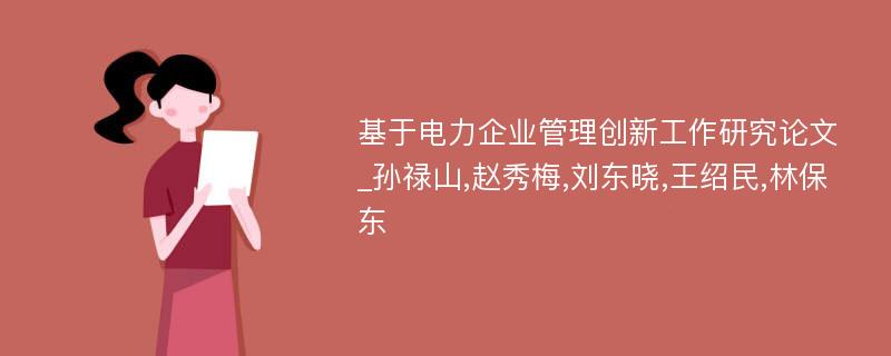 基于电力企业管理创新工作研究论文_孙禄山,赵秀梅,刘东晓,王绍民,林保东