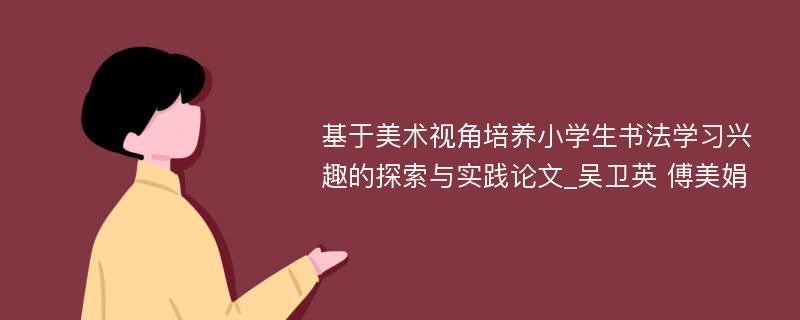 基于美术视角培养小学生书法学习兴趣的探索与实践论文_吴卫英 傅美娟