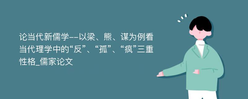 论当代新儒学--以梁、熊、谋为例看当代理学中的“反”、“孤”、“疯”三重性格_儒家论文