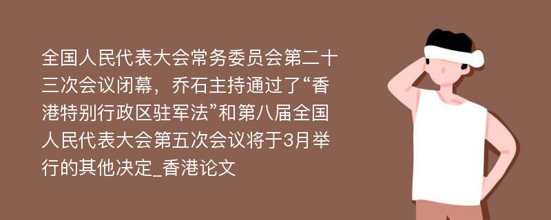 全国人民代表大会常务委员会第二十三次会议闭幕，乔石主持通过了“香港特别行政区驻军法”和第八届全国人民代表大会第五次会议将于3月举行的其他决定_香港论文