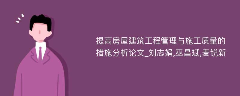 提高房屋建筑工程管理与施工质量的措施分析论文_刘志娟,巫昌斌,麦锐新