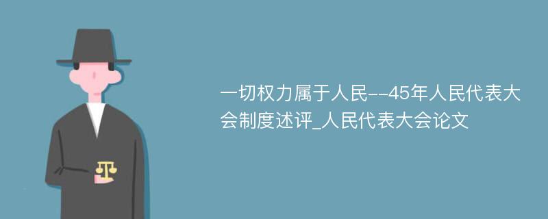 一切权力属于人民--45年人民代表大会制度述评_人民代表大会论文