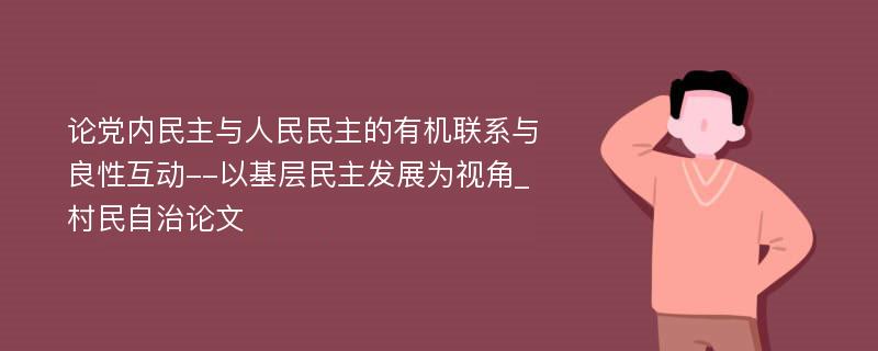 论党内民主与人民民主的有机联系与良性互动--以基层民主发展为视角_村民自治论文