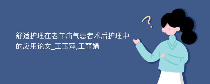 舒适护理在老年疝气患者术后护理中的应用论文_王玉萍,王丽娟