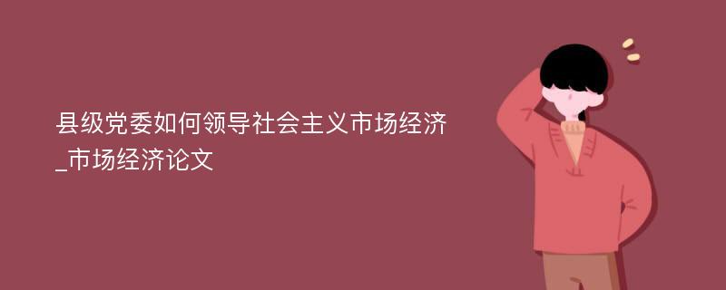 县级党委如何领导社会主义市场经济_市场经济论文