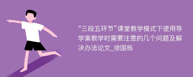 “三段五环节”课堂教学模式下使用导学案教学时需要注意的几个问题及解决办法论文_徐国栋