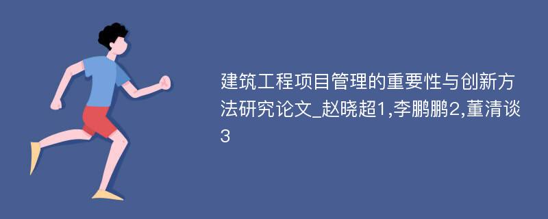 建筑工程项目管理的重要性与创新方法研究论文_赵晓超1,李鹏鹏2,董清谈3