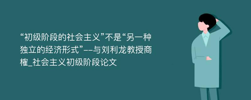 “初级阶段的社会主义”不是“另一种独立的经济形式”--与刘利龙教授商榷_社会主义初级阶段论文