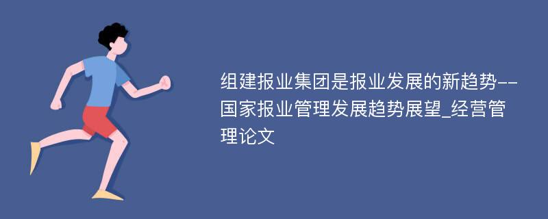 组建报业集团是报业发展的新趋势--国家报业管理发展趋势展望_经营管理论文