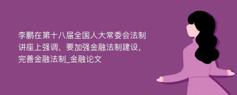 李鹏在第十八届全国人大常委会法制讲座上强调，要加强金融法制建设，完善金融法制_金融论文