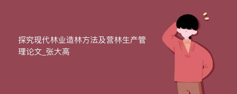 探究现代林业造林方法及营林生产管理论文_张大高