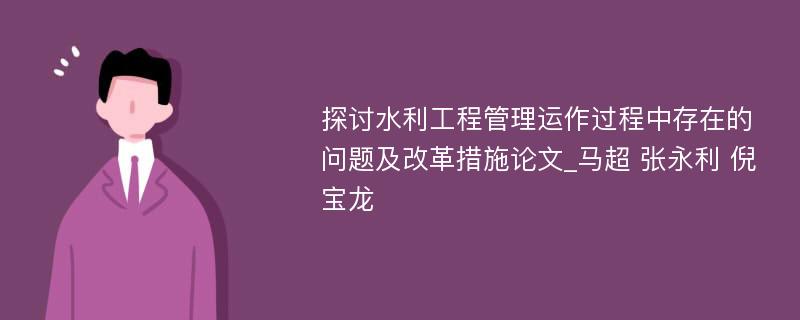 探讨水利工程管理运作过程中存在的问题及改革措施论文_马超 张永利 倪宝龙