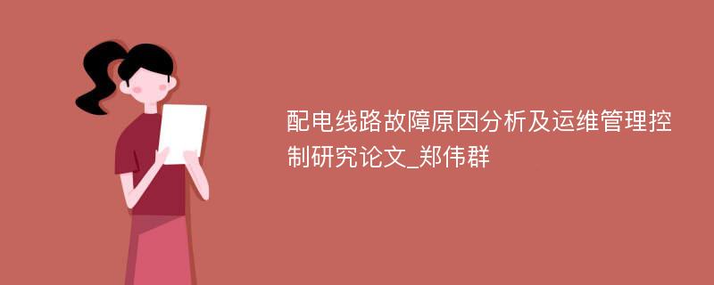 配电线路故障原因分析及运维管理控制研究论文_郑伟群