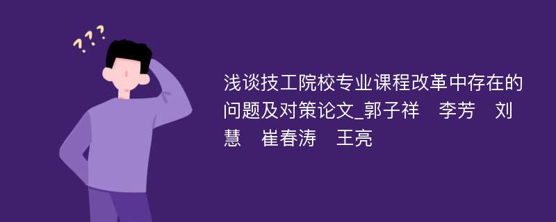 浅谈技工院校专业课程改革中存在的问题及对策论文_郭子祥　李芳　刘慧　崔春涛　王亮